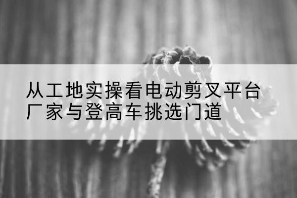 渑池电动剪叉升降平台厂家-从工地实操看电动剪叉平台厂家与登高车挑选门道