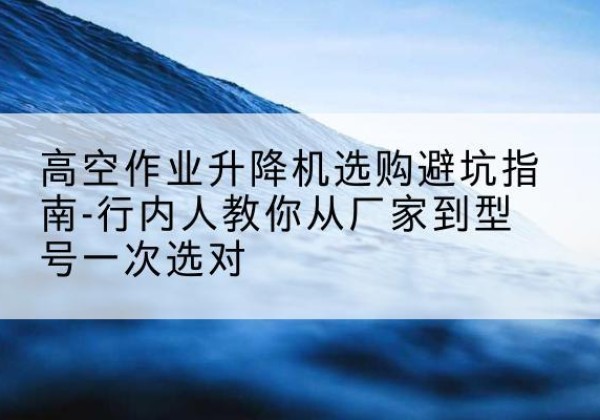 渑池升降平台厂家-高空作业升降机选购避坑指南-行内人教你从厂家到型号一次选对