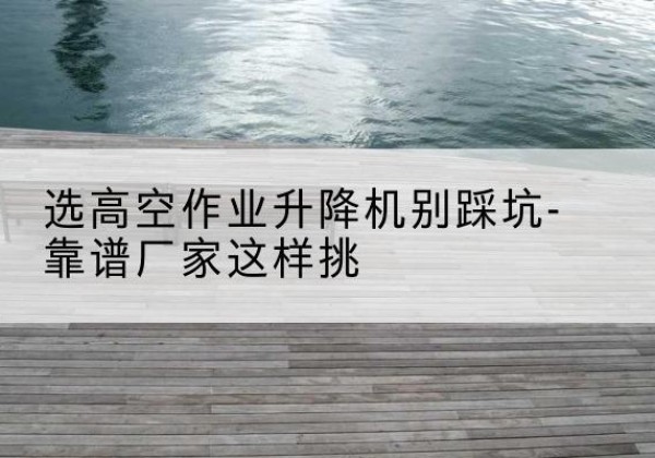渑池剪叉式升降机厂家-选高空作业升降机别踩坑-靠谱厂家这样挑