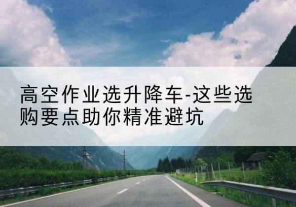 渑池升降车厂家-高空作业选升降车-这些选购要点助你*避坑