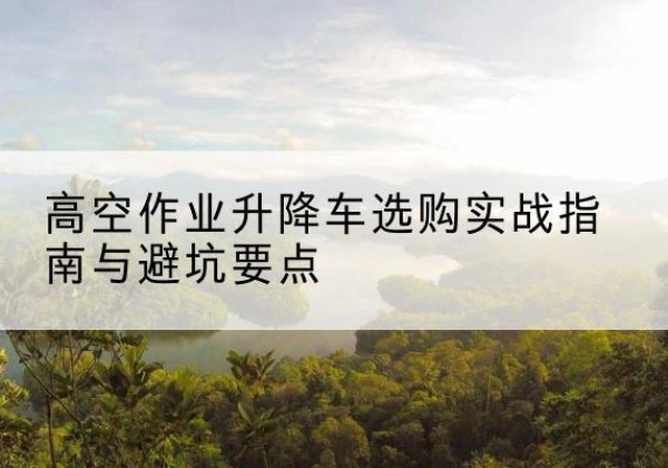 渑池升降车怎么选-高空作业升降车选购实战指南与避坑要点