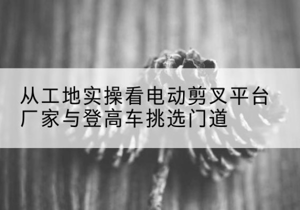 渑池电动剪叉升降平台厂家-从工地实操看电动剪叉平台厂家与登高车挑选门道