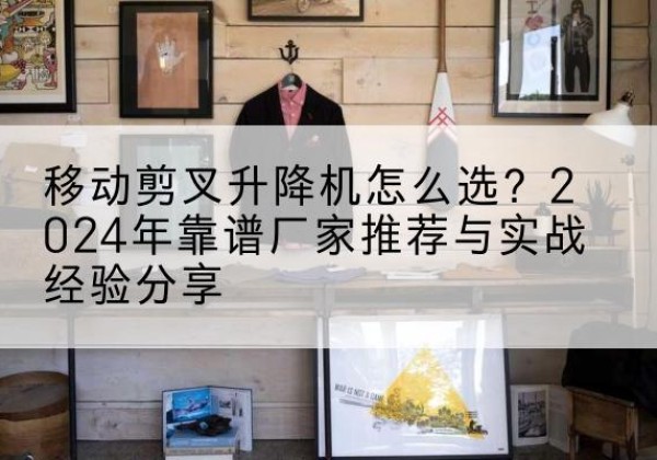 渑池升降平台厂家推荐-移动剪叉升降机怎么选？2024年靠谱厂家推荐与实战经验分享