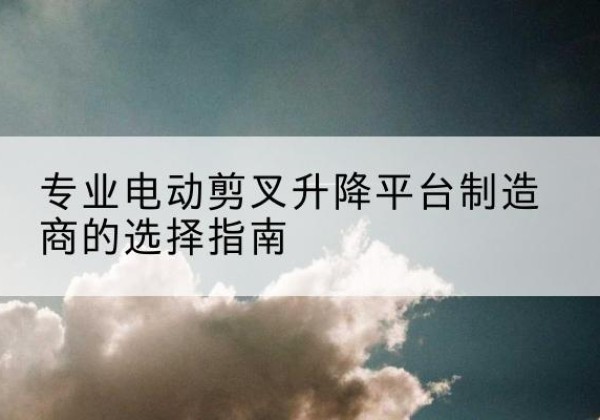 渑池电动剪叉升降平台厂家-专业电动剪叉升降平台制造商的选择指南